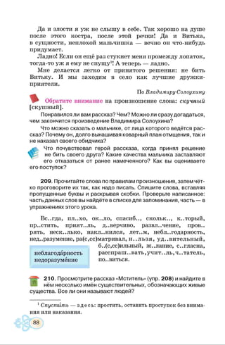 Да и злости я уж не слышу в себе. Так хорошо на душе
после этого костра, после этой речки! Да и Витька,
в сущности, неплохой мальчишка — вечно он что-нибудь
придумает.
Ладно! Если он ещё раз стукнет меня промежду лопаток,
тогда-то уж я ему не спущу1! А теперь — ладно.
Мне делается легко от принятого решения: не бить
Витьку. И мы заходим в село как лучшие дружки-
приятели.
По Владимиру Солоухину
Обратите внимание на произношение слова: скучный
[скушный].
Понравился ли вам рассказ? Чем? Можно ли сразу догадаться,
чем закончится произведение Владимира Солоухина?
Что можно сказать о мальчике, от лица которого ведётся рас­
сказ? Почему он, долго вынашивая коварный план отмщения, так и
не наказал своего обидчика?
ч Что почувствовал герой рассказа, когда принял решение
не бить своего друга? Какие качества мальчика заставляют
его отказаться от ранее намеченного? Как вы оцениваете
его поступок?
209. Прочитайте слова по правилам произношения, затем чёт­
ко проговорите их так, как надо писать. Спишите слова, вставляя
пропущенные буквы и раскрывая скобки. Проверьте написанное:
часть данных слов вы найдёте в списке для запоминания, часть — в
упражнениях этого урока.
Вс..гда, пл..хо, ок..ло, спасиб.., скольк.., к..торый,
пр..стить, прият.,ль, д..верчиво, развл. .чение, пров..
рять, несколько, наклонился, лет..м, неблагодарность,
нед..разумение, ра(с,сс)матривал, н ..льзя, удивительный,
б..(с,сс)ильный, ж..лание, с..гласна,
расспраш..вать,учит..ль ,ч ..татель ,
по..виться.
неблагодарность
недоразумение
Ж
210. Просмотрите рассказ «Мститель» (упр. 208) и найдите в
нём несколько имён существительных, обозначающих живые
существа. Все ли они называют людей?
1Спустить — здесь: простить, оставить проступок без внима­
ния или наказания.
 