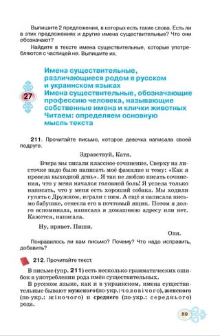 Выпишите 2 предложения, в которых есть такие слова. Есть ли
в этих предложениях и другие имена существительные? Что они
обозначают?
Найдите в тексте имена существительные, которые употре­
бляются с частицей не. Выпишите их.
Имена существительные,
♦
различающиеся родом в русском
и украинском языках
Имена существительные, обозначающие
профессию человека, называющие
собственные имена и клички животных
Читаем: определяем основную
мысль текста
211. Прочитайте письмо, которое девочка написала своей
подруге.
Здравствуй, Катя.
Вчера мы писали классное сочинение. Сверху на ли­
сточке надо было написать моё фамилие и тему: «Как я
провела выходной день». Я так не люблю писать сочине­
ния, что у меня начался головной боль! Я успела только
написать, что у меня есть хороший собака. Мы ходили
гулять с Дружком, играли с ним. А ещё я написала пись­
мо бабушке, отнесла его в почтовый ящик. Потом я дол­
го вспоминала, написала я домашнюю адресу или нет.
Кажется, написала.
Ну, привет. Пиши.
Оля.
Понравилось ли вам письмо? Почему? Что надо исправить,
добавить?
212. Прочитайте текст.
В письме (упр. 2 1 1 ) есть несколько грамматических оши­
бок в употреблении рода имён существительных.
В русском языке, как и в украинском, имена существи­
тельные бывают мужского(по-укр.:ч о л о в іч о г о ),женского
(по-укр.: ж ін о ч о г о ) и среднего (по-укр.: сер ед н ь о го )
рода.
 