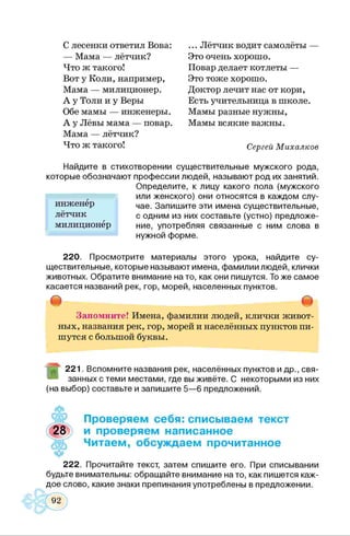 С лесенки ответил Вова: ... Лётчик водит самолёты —
— Мама — лётчик? Это очень хорошо.
Что ж такого! Повар делает котлеты —
Вот у Коли, например, Это тоже хорошо.
Мама — милиционер. Доктор лечит нас от кори,
А у Толи и у Веры Есть учительница в школе.
Обе мамы — инженеры. Мамы разные нужны,
А у Лёвы мама — повар. Мамы всякие важны.
Мама — лётчик?
Что ж такого! Сергей Михалков
Найдите в стихотворении существительные мужского рода,
которые обозначают профессии людей, называют род их занятий.
Определите, к лицу какого пола (мужского
или женского) они относятся в каждом слу­
чае. Запишите эти имена существительные,
с одним из них составьте (устно) предложе­
ние, употребляя связанные с ним слова в
нужной форме.
220. Просмотрите материалы этого урока, найдите су­
ществительные, которые называют имена, фамилии людей, клички
животных. Обратите внимание на то, как они пишутся. Тоже самое
касается названий рек, гор, морей, населенных пунктов.
# Ф
Запомните! Имена, фамилии людей, клички живот­
ных, названия рек, гор, морей и населённых пунктов пи­
шутся с большой буквы.
инженер
лётчик
милиционер
221. Вспомните названия рек, населённых пунктов и др., свя­
занных с теми местами, где вы живёте. С некоторыми из них
(на выбор) составьте и запишите 5—6 предложений.
Проверяем себя: списываем текст
28 и проверяем написанное
Читаем, обсуждаем прочитанное
ц*
222. Прочитайте текст, затем спишите его. При списывании
будьте внимательны: обращайте внимание на то, как пишется каж­
дое слово, какие знаки препинания употреблены в предложении.
 