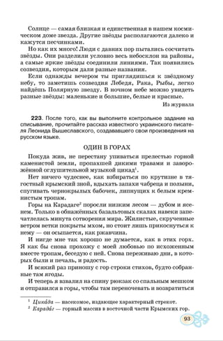 Солнце — самая близкая и единственная в нашем косми­
ческом доме звезда. Другие звёзды располагаются далеко и
кажутся песчинками.
Но как их много! Люди с давних пор пытались сосчитать
звёзды. Они разделили условно весь небосклон на районы,
а самые яркие звёзды соединили линиями. Так появились
созвездия, которым дали разные названия.
Если однажды вечером ты приглядишься к звёздному
небу, то заметишь созвездия Лебедя, Рака, Рыбы, легко
найдёшь Полярную звезду. В ночном небе можно увидеть
разные звёзды: маленькие и большие, белые и красные.
Из журнала
223. После того, как вы выполните контрольное задание на
списывание, прочитайте рассказ известного украинского писате­
ля Леонида Вышеславского, создававшего свои произведения на
русском языке.
ОДИН В ГОРАХ
Покуда жив, не перестану упиваться прелестью горной
каменистой земли, пропахшей дикими травами и заворо­
жённой оглушительной музыкой цикад1.
Нет ничего чудеснее, как взбираться по крутизне в тя­
гостный крымский зной, вдыхать запахи чабреца и полыни,
спугивать чернокрылых бабочек, липнущих к белым крем­
нистым тропам.
Горы на Карадаге2поросли низким лесом — дубом и ясе­
нем. Только в обнажённых базальтовых скалах навеки запе­
чатлелась минута сотворения мира. Жилистые, скрученные
ветром ветки покрыты мхом, но стоит лишь прикоснуться к
нему — он осыпается, как ржавчина.
И нигде мне так хорошо не думается, как в этих горх.
Я как бы снова прохожу с моей любовью по исхоженным
вместе тропам, беседую с ней. Снова переживаю дни, в кото­
рых были и печаль, и радость.
И всякий раз приношу с гор строки стихов, будто собран­
ные там ягоды.
И теперь я взвалил на спину рюкзак со спальным мешком
и отправился в горы, чтобы там переночевать и возвратиться
1 Цикада — насекомое, издающее характерный стрекот.
2 Карадаг — горный массив в восточной части Крымских гор.
 