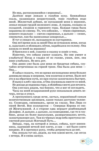 Но вид, распахнувшийся с вершины!..
Далёкое море лежало в голубом пуху. Ближайшая
скала, казавшаяся неприступной, тоже голубела подо
мной. Жилистый дубняк, не пускавший меня к вершине,
лежал позади грудой железного лома. А справа, складка за
складкой, уходили к горизонту горы. Каждая гряда была
окрашена по-своему. Те, что поближе, — тёмно-сиреневые,
немного подальше — светло-сиреневые, а дальше — синие,
синеватые, как бы написанные акварелью...
И тут я увидел её, выходящую из кустарника.
Она всё время шла за мной! Она не оставляла меня, когда
я, задыхаясь и обливаясь потом, карабкался по склону. Она
взошла со мной на вершину!
Я бросился к ней, схватил в охапку и понёс в тень.
Известно, что собаки умеют плакать. Но они умеют и
улыбаться! Когда я гладил её по голове, ушам, шее, она
явно улыбалась. Во весь рот.
Она давно уже была для меня не бродячая собака, слу­
чайно встреченная на горной тропе. Она была для меня —
Она...
Я забыл сказать, что во время восхождения меня больше
донимали оводы и шершни, чем колючки и ветки. Было всё
это и на обратном пути, но при спуске закончилось быстрее.
Я вынул хлеб с маслом, и Она поужинала вместе со мной.
Не доходя до подошвы горы, я облюбовал место для ночлега.
Она улеглась рядом, так близко, что я мог её погладить.
Часы на моей исцарапанной руке показывали девять ве­
чера, когда я уснул.
А проснувшись среди ночи, застыл, поражённый самым
величественным зрелищем, какое только доступно челове­
ку. Созвездия, свешиваясь, зрели на глазах. Вон Лира со
своей Вегой. Вон полукругом — Северная Корона со сво­
ей Жемчужиной. А в стороне едва мерцает ромбовидный
Дельфин. А дальше, а дальше, за созвездиями, где-то в глу­
бине, делая их более выпуклыми, разворачивалось нечто,
захватывающее дух. Там из чёрных недр неба проступал не­
сметной россыпью Млечный Путь...
Звёзды, гора, на которой я лежал, собака, куст шипов­
ника, задевший веткой моё плечо, я сам — всё было слито
воедино. И я протянул руку, чтобы дотронуться до неё.
Она лежала тут же, рядом, на том самом месте, где легла
с вечера. И я снова заснул.
 