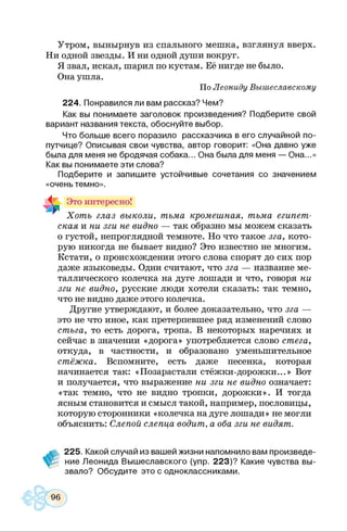 Утром, вынырнув из спального мешка, взглянул вверх.
Ни одной звезды. И ни одной души вокруг.
Я звал, искал, шарил по кустам. Её нигде не было.
Она ушла.
По Леониду Вышеславскому
224. Понравился ли вам рассказ? Чем?
Как вы понимаете заголовок произведения? Подберите свой
вариант названия текста, обоснуйте выбор.
Что больше всего поразило рассказчика в его случайной по­
путчице? Описывая свои чувства, автор говорит: «Она давно уже
была для меня не бродячая собака... Она была для меня — Она...»
Как вы понимаете эти слова?
Подберите и запишите устойчивые сочетания со значением
«очень темно».
Ч_ Это интересно!
“ Хоть глаз выколи, тьма кромешная, тьма египет­
ская и ни зги не видно — так образно мы можем сказать
о густой, непроглядной темноте. Но что такое зга, кото­
рую никогда не бывает видно? Это известно не многим.
Кстати, о происхождении этого слова спорят до сих пор
даже языковеды. Одни считают, что зга — название ме­
таллического колечка на дуге лошади и что, говоря ни
зги не видно, русские люди хотели сказать: так темно,
что не видно даже этого колечка.
Другие утверждают, и более доказательно, что зга —
это не что иное, как претерпевшее ряд изменений слово
стъга, то есть дорога, тропа. В некоторых наречиях и
сейчас в значении «дорога» употребляется слово стега,
откуда, в частности, и образовано уменьшительное
стёжка. Вспомните, есть даже песенка, которая
начинается так: «Позарастали стёжки-дорожки...» Вот
и получается, что выражение ни зги не видно означает:
«так темно, что не видно тропки, дорожки». И тогда
ясным становится и смысл такой, например, пословицы,
которую сторонники «колечка на дуге лошади» не могли
объяснить: Слепой слепца водит, а оба зги не видят.
225. Какой случай из вашей жизни напомнило вам произведе­
ние Леонида Вышеславского (упр. 223)? Какие чувства вы­
звало? Обсудите это с одноклассниками.
 
