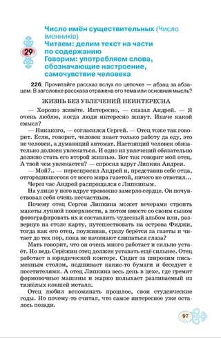 Число имён существительных (Число
іменників)
Читаем: делим текст на части
по содержанию
Говорим: употребляем слова,
обозначающие настроение,
самочувствие человека
226. Прочитайте рассказ вслух по цепочке — абзац за абза­
цем. Взаголовке рассказа отражена его тема или основная мысль?
ЖИЗНЬ БЕЗ УВЛЕЧЕНИЙ НЕИНТЕРЕСНА
— Хорошо живёте. Интересно, — сказал Андрей. — Я
очень люблю, когда люди интересно живут. Иначе какой
смысл?
— Никакого, — согласился Сергей. — Отец тоже так гово­
рит. Если, говорит, человек знает только работу да еду, это
не человек, а думающий автомат. Настоящий человек обяза­
тельно должен увлекаться. И одно из увлечений обязательно
должно стать его второй жизнью. Вот так говорит мой отец.
А твой чем увлекается? — спросил вдруг Липкин Андрея.
— Мой?.. — переспросил Андрей и, представив себе отца,
отгородившегося от всего мира газетой, ничего не ответил...
Через час Андрей распрощался с Липкиным.
На улице у него вдруг тревожно замерло сердце. Он почув­
ствовал себя очень несчастным.
Почему отец Сергея Липкина может вечерами строить
макеты лунной поверхности, а потом вместе со своим сыном
фотографировать их и составлять чудесный альбом или, раз­
вернув на столе карту, путешествовать на острова Фиджи,
тогда как его отец, поужинав, сразу берётся за газеты и чи­
тает до тех пор, пока не начинают слипаться глаза?
Мать говорит, что он очень много работает и сильно уста­
ёт. Но ведь Серёжин отец должен уставать ещё сильнее. Отец
работает в юридической конторе. Сидит за широким пись­
менным столом, подшивает какие-то бумаги и беседует с
посетителями. А отец Липкина весь день в цехе, где гремят
формовочные машины и жарко полыхает разливаемый из
тяжёлых ковшей металл.
Отец любил вспоминать прошлое, свои студенческие
годы. Но почему-то считал, что самое интересное уже оста­
лось позади.
 