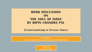 BOOK DISCUSSION
ON
‘THE SOUL OF INDIA’
BY BIPIN CHANDRA PAL
(Contextualizing to Present Times)
Mrinal Rai
University of Delhi
Presentation at
Centre for Study of Democracy & Culture (CSDC), New Delhi
 