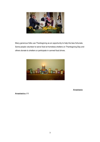 Many generous folks use Thanksgiving as an opportunity to help the less fortunate.
Some people volunteer to serve food at homeless shelters on Thanksgiving Day and
others donate to shelters or participate in canned food drives.
Anastasia
Anastasiou Γ1
3
 