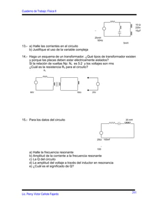 Cuaderno de Trabajo: Física II
13.- a) Halle las corrientes en el circuito
b) Justifique el uso de la variable compleja
14.- Haga un esquema de un transformador. ¿Qué tipos de transformador existen
y porque las placas deben estar eléctricamente aislados?
Si la relación de vueltas Np: Ns es 5:2 y los voltajes son rms
¿Cuál es la resistencia Rs para el circuito?
15.- Para los datos del circuito
a) Halle la frecuencia resonante
b) Amplitud de la corriente a la frecuencia resonante
c) La Q del circuito
d) La amplitud del voltaje a través del inductor en resonancia
e) ¿Cuál es el significado de Q?
Lic. Percy Victor Cañote Fajardo
10 Ω
220v
∼ 10µF
25mH
50Hz
5mH
Rs
80V 50Ω 25V
20 mH
20Ω 100nF
∼
100
201
 