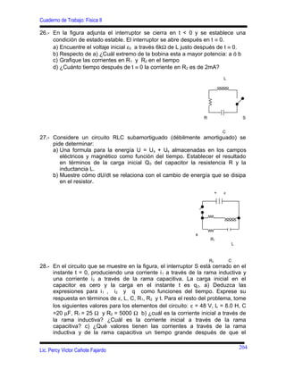 Cuaderno de Trabajo: Física II
26.- En la figura adjunta el interruptor se cierra en t < 0 y se establece una
condición de estado estable. El interruptor se abre después en t ≡ 0.
a) Encuentre el voltaje inicial ε0 a través 6kΩ de L justo después de t ≡ 0.
b) Respecto de a) ¿Cuál extremo de la bobina esta a mayor potencia: a ó b
c) Grafique las corrientes en R1 y R2 en el tiempo
d) ¿Cuánto tiempo después de t ≡ 0 la corriente en R2 es de 2mA?
27.- Considere un circuito RLC subamortiguado (débilmente amortiguado) se
pide determinar:
a) Una formula para la energía U = Us + Us almacenadas en los campos
eléctricos y magnético como función del tiempo. Establecer el resultado
en términos de la carga inicial Q0 del capacitor la resistencia R y la
inductancia L.
b) Muestre cómo dU/dt se relaciona con el cambio de energía que se disipa
en el resistor.
28.- En el circuito que se muestre en la figura, el interruptor S está cerrado en el
instante t = 0, produciendo una corriente i1 a través de la rama inductiva y
una corriente i2 a través de la rama capacitiva. La carga inicial en el
capacitor es cero y la carga en el instante t es q2. a) Deduzca las
expresiones para i1 , i2 y q como funciones del tiempo. Exprese su
respuesta en términos de ε, L, C, R1, R2 y t. Para el resto del problema, tome
los siguientes valores para los elementos del circuito: ε = 48 V, L = 8.0 H, C
=20 µF, R1 = 25 Ω y R2 = 5000 Ω b) ¿cuál es la corriente inicial a través de
la rama inductiva? ¿Cuál es la corriente inicial a través de la rama
capacitiva? c) ¿Qué valores tienen las corrientes a través de la rama
inductiva y de la rama capacitiva un tiempo grande después de que el
Lic. Percy Victor Cañote Fajardo
L
R S
C
+ ε
s
R1
L
R2 C
204
 