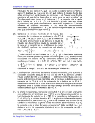 Cuaderno de Trabajo: Física II
interruptor ha sido cerrado? ¿Qué se puede considerar como un “tiempo
grande”? Explique su respuesta d) ¿En qué instante t1 (exacto hasta dos
cifras significativas) serán iguales las corrientes i1 e i2 ? (sugerencia: Podría
considerar el uso de los desarrollos en serie para los exponenciales.) e)
Para las condiciones dadas en d) determine i1 f) La corriente total a través
de la batería es i = i1 + i2 .¿En qué instante t2 (exacto hasta dos cifras
significativas) será igual a la mitad de su valor final? (sugerencia: El trabajo
numérico se simplifica muchísimo si uno hace las aproximaciones
adecuadas. Un diagrama de i1 e i2 ,en función de t puede serle de utilidad
para qué aproximaciones son válidas.)
29.- Considere el circuito mostrado en la figura. Los
elementos del circuito son los siguientes: ε = 64,0 V , L
= 20,0 H, C = 6,25 µF y R = 1000 Ω. En el instante t =
0, se cierra el interruptor S. La corriente a través del
inductor es I1 la corriente a través del capacitor es I2 y
la carga en el capacitor es q2 a) Utilizando las reglas
de Kirchhoff, verifique las ecuaciones del circuito
( )1 2
ldi
R i i L
dt
ε
 
+ + = ÷
 
, ( ) 2
1 2
q
R i i q
C
ε+ + = b)
¿Cuáles son los valores iniciales de i1 , i2 y q? c) Demuestre mediante
sustitución directa que las siguientes soluciones para i1 y q2 satisfacen las
ecuaciones del circuito de a). Demuestre también que satisfacen las
condiciones iniciales il = (ε/R) (1 –e-βr
[(2ω RC)-1
sen (ωt) + cos (wt)]),
( )2
r
q e sen t
R
βε
ω
ω
− 
=  ÷
 
donde β = (2RC)-1
y ω = [(LC)-1
– (2RC)-2
]1/2
d)
Determine el tiempo t1 al cual I2 se hace cero por primera vez.
30.- La corriente en una bobina de alambre es cero inicialmente, pero aumenta a
una razón constante; después de 10.0 s es de 50.0 A. La corriente variable
induce una fem de 60.0 V en la bobina a) Determine la inductancia de la
bobina b) Determine el flujo magnético total a través de la bobina cuando la
corriente es de 50.0 A c) Si la resistencia de la bobina es de 25.0 Ω,
determine el cociente de la razón a la cual se almacena energía en el campo
magnético entre la rapidez con que se disipa energía eléctrica en el resistor
en el instante en que la corriente es de 50.0 A.
31.- El ancho de resonancia. Considere un circulo L-R-C en serie con una fuente
cuyo voltaje rms en terminales Vrms = 120 V y cuya frecuencia angular es w.
La inductancia del inductor es L = 2.25 H, la capacitancia del capacitor es
C = 0,800 µF y el resistor tiene R = 400 Ω a) ¿Cuál es la frecuencia angular
de resonancia w0 del circuito? b) ¿Cuál es la corriente rms a través de la
fuente en la resonancia c) ¿Para cuáles dos valores de la frecuencia w1 y w2
la corriente es de la mitad del valor en resonancia? d) La cantidad w1 – w2
define el ancho de resonancia. Calcule el ancho de resonancia para R =
4.00 Ω, 40.0 Ω y 400 Ω.
Lic. Percy Victor Cañote Fajardo
R
+
|ε|1 + l2
q2 l1 L i2 C
s
205
 