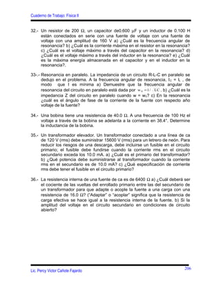 Cuaderno de Trabajo: Física II
32.- Un resistor de 200 Ω, un capacitor de0.600 µF y un inductor de 0.100 H
están conectados en serie con una fuente de voltaje con una fuente de
voltaje con una amplitud de 160 V a) ¿Cuál es la frecuencia angular de
resonancia? b) ¿Cuál es la corriente máxima en el resistor en la resonancia?
c) ¿Cuál es el voltaje máximo a través del capacitor en la resonancia? d)
¿Cuál es el voltaje máximo a través del inductor en la resonancia? e) ¿Cuál
es la máxima energía almacenada en el capacitor y en el inductor en la
resonancia?.
33-.- Resonancia en paralelo. La impedancia de un circuito R-L-C en paralelo se
dedujo en el problema. A la frecuencia angular de resonancia, IC = IL , de
modo que I es mínima a) Demuestre que la frecuencia angular de
resonancia del circuito en paralelo está dada por LC/1w 0 = . b) ¿Cuál es la
impedancia Z del circuito en paralelo cuando w = w0? c) En la resonancia
¿cuál es el ángulo de fase de la corriente de la fuente con respecto año
voltaje de la fuente?
34.- Una bobina tiene una resistencia de 40.0 Ω. A una frecuencia de 100 Hz el
voltaje a través de la bobina se adelanta a la corriente en 38.4°. Determine
la inductancia de la bobina.
35.- Un transformador elevador. Un transformador conectado a una línea de ca
de 120 V (rms) debe suministrar 15600 V (rms) para un letrero de neón. Para
reducir los riesgos de una descarga, debe incluirse un fusible en el circuito
primario; el fusible debe fundirse cuando la corriente rms en el circuito
secundario exceda los 10.0 mA. a) ¿Cuál es el primario del transformador?
b) ¿Qué potencia debe suministrarse al transformador cuando la corriente
rms en el secundario es de 10.0 mA? c) ¿Qué especificación de corriente
rms debe tener el fusible en el circuito primario?
36.- La resistencia interna de una fuente de ca es de 6400 Ω a) ¿Cuál deberá ser
el cociente de las vueltas del enrollado primario entre las del secundario de
un transformador para que adapte o acople la fuente a una carga con una
resistencia de 16.0 Ω? (“Adaptar” o “acoplar” significa que la resistencia de
carga efectiva se hace igual a la resistencia interna de la fuente. b) Si la
amplitud del voltaje en el circuito secundario en condiciones de circuito
abierto?
Lic. Percy Victor Cañote Fajardo
206
 