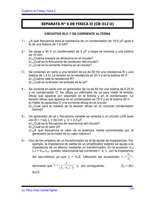 Cuaderno de Trabajo: Física II



                 SEPARATA N° 6 DE FISICA II (CB-312 U)

                    CIRCUITOS RLC Y DE CORRIENTE ALTERNA

1.-   ¿A qué frecuencia será la reactancia de un condensador de 10,0 µF igual a
      la de una bobina de 1,0 mH?

2.-   Se carga a 30 V un condensador de 5 µF y luego se conecta a una bobina
      de 10 mH.
      a) ¿Cuánta energía se almacena en el circuito?
      b) ¿Cuál es la frecuencia de oscilación del circuito?
      c) ¿Cuál es la corriente máxima en el circuito?

3.-   Se conectan en serie a una tensión de ca de 60 Hz una resistencia R y una
      bobina de 1,4 H. La tensión en la resistencia es 30 V y en la bobina 40 V.
      a) ¿Cuánto vale la resistencia R?
      b) ¿Cuál es la tensión de entrada de la ca?

4.-   Se conecta en serie con un generador de ca de 60 Hz una bobina de 0,25 H
      y un condensador C. Se utiliza un voltímetro de ca para medir la tensión
      eficaz que aparece por separado en la bobina y en el condensador. La
      tensión eficaz que aparece en el condensador es 75 V y en la bobina 50 V.
      a) Hallar la capacidad C y la corriente eficaz en el circuito
      b) ¿Cuál será la medida de la tensión eficaz en el conjunto condensador
         bobina?

5.-   Un generador de ca y frecuencia variable se conecta a un circuito LCR serie
      con R = 1 kΩ, L = 50 mH y C = 2,5 µF.
      a) ¿Cuál es la frecuencia de resonancia del circuito?
      b) ¿Cuál es el valor Q?
      c) ¿A qué frecuencia el valor de la potencia media suministrada por el
         generador es la mitad de su valor máximo?

6.-   Uno de los empleos de un transformador es el de ajuste de impedancias. Por
        ejemplo, la impedancia de salida de un amplificador estéreo se ajusta a la
        impedancia de un altavoz mediante un transformador. En la ecuación V1ef
        I1,ef = V2,ef I2,ef pueden relacionarse las corrientes I1 e I2 con la impedancia
                                                                                     N2
        del secundarios ya que I2 = V2/Z. Utilizando las ecuaciones v2 =                v1
                                                                                     N1
                                        ε
        demostrar que I1 =                      y, por consiguiente,            Zef = (N1/
                                 ( N1 / N 2 ) Z
                                             3


        N2)2Z.




                                                                                      199
Lic. Percy Victor Cañote Fajardo
 