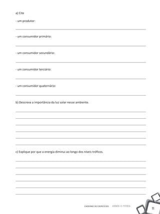 11
CADERNO DE EXERCÍCIOS Saber e Fazer
a) Cite
- um produtor:
- um consumidor primário:
- um consumidor secundário:
- um consumidor terciário:
- um consumidor quaternário:
b) Descreva a importância da luz solar nesse ambiente.
c) Explique por que a energia diminui ao longo dos níveis tróficos.
 