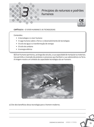 13
Saber e FazerCADERNO DE EXERCÍCIOS
CIECIECIE
Princípios da natureza e padrões
humanos3UNIDADE
CAPÍTULO 6 – O VIVER HuMANO E AS TECNOLOGIAS
Conteúdos:
• A tecnologia e o viver humano
• A saga humana sobre a Terra e o desenvolvimento de tecnologias
• O ciclo da água e a transformação de energia
• O ciclo do carbono
• A energia elétrica
8)Oserhumanoaprimorou,aolongodosséculos,asuacapacidadedemanipularosmateriais.
Isso permitiu a invenção de produtos e processos que facilitam a sua sobrevivência na Terra.
A imagem mostra um símbolo da capacidade tecnológica do ser humano.
a) Cite dois benefícios dessa tecnologia para o homem moderno.
Shutterstock
 