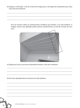 14
6.° ano | ciências Ensino Fundamental
b) Explique a afirmação: o Sol foi a fonte de energia para a formação do combustível que move
esse meio de transporte.
9) O ser humano utiliza os conhecimentos científicos para facilitar a sua vida cotidiana. A
imagem mostra uma aplicação prática desses conhecimentos na área de serviços de uma
casa.
a) Explique por que as estruturas destacadas facilitam a vida dos moradores.
b) Cite outra aplicação dessas estruturas na vida cotidiana.
JoséSantanadaSilva
 