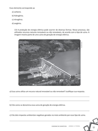 17
CADERNO DE EXERCÍCIOS Saber e Fazer
Esse elemento corresponde ao
a) carbono.
b) hidrogênio.
c) nitrogênio.
d) oxigênio.
13) A produção de energia elétrica pode ocorrer de diversas formas. Nesse processo, são
utilizados recursos naturais renováveis ou não renováveis, de acordo com o tipo de usina. A
imagem mostra parte de uma usina de geração de energia elétrica.
a) Essa usina utiliza um recurso natural renovável ou não renovável? Justifique sua resposta.
b) Cite como se denomina essa usina de geração de energia elétrica.
c) Cite dois impactos ambientais negativos gerados no meio ambiente por esse tipo de usina.
Shutterstock
 