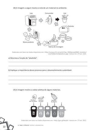 22
6.° ano | ciências Ensino Fundamental
18) A imagem a seguir mostra o ciclo de um material no ambiente.
Elaborado com base nos dados disponíveis em: <http://campus.fct.unl.pt/afr/ipa_9900/grupo0060_resolidos/
ciclo%20dos%20plasticos.jpg>. Acesso em: 27 out. 2102.
a) Descreva a função do “plasticão”.
b) Explique a importância desse processo para o desenvolvimento sustentável.
19) A imagem mostra a coleta seletiva de alguns materiais.
Elaborado com base nos dados disponíveis em: <http://goo.gl/8eqok>. Acesso em: 27 out. 2012.
Loja Consumidor Lixo
Novos produtos
Resíduos
não recicláveis
Resíduos
de papel
Fábrica de reciclagem
Resíduos
de plástico
Plasticão
Plástico A
Plástico B
 