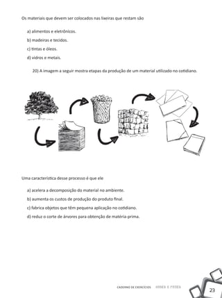 23
CADERNO DE EXERCÍCIOS Saber e Fazer
Os materiais que devem ser colocados nas lixeiras que restam são
a) alimentos e eletrônicos.
b) madeiras e tecidos.
c) tintas e óleos.
d) vidros e metais.
20) A imagem a seguir mostra etapas da produção de um material utilizado no cotidiano.
Uma característica desse processo é que ele
a) acelera a decomposição do material no ambiente.
b) aumenta os custos de produção do produto final.
c) fabrica objetos que têm pequena aplicação no cotidiano.
d) reduz o corte de árvores para obtenção de matéria-prima.
 