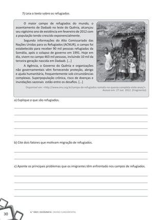 30
6.° ano | GEOGRAFIA Ensino Fundamental
7) Leia o texto sobre os refugiados.
O maior campo de refugiados do mundo, o
assentamento de Dadaab no leste do Quênia, alcançou
seu vigésimo ano de existência em fevereiro de 2012 com
a população tendo crescido exponencialmente.
Segundo informações do Alto Comissariado das
Nações Unidas para os Refugiados (ACNUR), o campo foi
estabelecido para receber 90 mil pessoas refugiadas da
Somália, após o colapso de governo em 1991. Hoje em
dia, vivem no campo 463 mil pessoas, incluindo 10 mil da
terceira geração nascida em Dadaab. [...]
A Agência, o Governo do Quênia e organizações
não governamentais vêm fornecendo proteção, abrigo
e ajuda humanitária, frequentemente sob circunstâncias
complexas. Superpopulação crônica, risco de doenças e
inundações sazonais estão entre os desafios. [...]
Disponível em: <http://www.onu.org.br/campo-de-refugiados-somalis-no-quenia-completa-vinte-anos/>.
Acesso em: 27 out. 2012. (Fragmento)
a) Explique o que são refugiados.
b) Cite dois fatores que motivam migração de refugiados.
c) Aponte os principais problemas que os imigrantes têm enfrentado nos campos de refugiados.
Natursports/Shutterstock
 