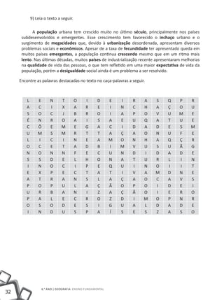 32
6.° ano | GEOGRAFIA Ensino Fundamental
9) Leia o texto a seguir.
A população urbana tem crescido muito no último século, principalmente nos países
subdesenvolvidos e emergentes. Esse crescimento tem favorecido o inchaço urbano e o
surgimento de megacidades que, devido à urbanização desordenada, apresentam diversos
problemas sociais e econômicos. Apesar de a taxa de fecundidade ter apresentado queda em
muitos países emergentes, a população continua crescendo mesmo que em um ritmo mais
lento. Nas últimas décadas, muitos países de industrialização recente apresentaram melhorias
na qualidade de vida das pessoas, o que tem refletido em uma maior expectativa de vida da
população, porém a desigualdade social ainda é um problema a ser resolvido.
Encontre as palavras destacadas no texto no caça-palavras a seguir.
L E N T O I D E I R A S Q P R
A C I X A R E I N C H A Ç O U
S O C J B R O I A P O V U M E
É N R O A I S A E U Q A T U E
C Ô E M E G A C I D A D E S M
U M S M R T T A Ç A O N U F E
L I C I N E A M O N H A Q Ç R
O C E T A D B I M V U S U Ã G
N O N N F E C U N D I D A D E
S S D E L H O N A T U R L I N
I N O C I P E Q U I N O I I T
E X P E C T A T I V A M D N E
A T R A N S L A Ç A O C A V S
P O P U L A Ç Ã O P O I D E I
U R B A N I Z A Ç Ã O I E R O
P A L E C R O Z D I M O P N R
O S O D E S I G U A L D A D E
I N D U S P A Í S E S Z A S O
 