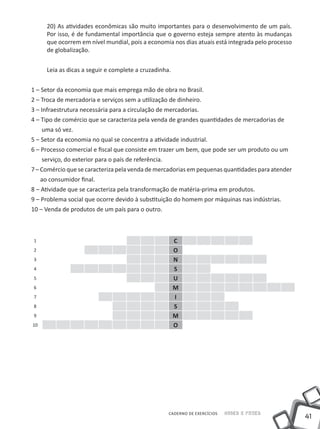 41
Saber e FazerCADERNO DE EXERCÍCIOS
20) As atividades econômicas são muito importantes para o desenvolvimento de um país.
Por isso, é de fundamental importância que o governo esteja sempre atento às mudanças
que ocorrem em nível mundial, pois a economia nos dias atuais está integrada pelo processo
de globalização.
Leia as dicas a seguir e complete a cruzadinha.
1 – Setor da economia que mais emprega mão de obra no Brasil.
2 – Troca de mercadoria e serviços sem a utilização de dinheiro.
3 – Infraestrutura necessária para a circulação de mercadorias.
4 – Tipo de comércio que se caracteriza pela venda de grandes quantidades de mercadorias de
uma só vez.
5 – Setor da economia no qual se concentra a atividade industrial.
6 – Processo comercial e fiscal que consiste em trazer um bem, que pode ser um produto ou um
serviço, do exterior para o país de referência.
7 – Comércio que se caracteriza pela venda de mercadorias em pequenas quantidades para atender
ao consumidor final.
8 – Atividade que se caracteriza pela transformação de matéria-prima em produtos.
9 – Problema social que ocorre devido à substituição do homem por máquinas nas indústrias.
10 – Venda de produtos de um país para o outro.
1 C
2 O
3 N
4 S
5 U
6 M
7 I
8 S
9 M
10 O
 