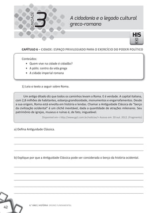42
6.° ANO | HISTÓRIA ENSINO FuNDAMENTAL
HISHIS
A cidadania e o legado cultural
greco-romano3UNIDADE
CAPÍTULO 6 – CIDADE: ESPAÇO PRIVILEGIADO PARA O EXERCÍCIO DO PODER POLÍTICO
Conteúdos:
• Quem vive na cidade é cidadão?
• A pólis: centro da vida grega
• A cidade imperial romana
1) Leia o texto a seguir sobre Roma.
um antigo ditado diz que todos os caminhos levam a Roma. E é verdade. A capital italiana,
com 2,8 milhões de habitantes, esbanja grandiosidade, monumentos e engarrafamentos. Desde
a sua origem, Roma está envolta em história e lendas. Chamar a Antiguidade Clássica de "berço
da civilização ocidental" é um clichê inevitável, dada a quantidade de atrações milenares. Seu
patrimônio de igrejas, museus e ruínas é, de fato, inigualável.
Disponível em < http://www.gp1.com.br/noticias/> Acesso em: 30 out. 2012. (Fragmento)
a) Defina Antiguidade Clássica.
b) Explique por que a Antiguidade Clássica pode ser considerada o berço da história ocidental.
 