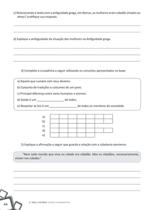 44
6.° ano | HISTÓRIA Ensino Fundamental
c) Relacionando o texto com a antiguidade grega, em Atenas, as mulheres eram cidadãs simples ou
ativas? Justifique sua resposta.
d) Explique a ambiguidade da situação das mulheres na Antiguidade grega.
4) Complete a cruzadinha a seguir utilizando os conceitos apresentados no boxe:
a) Aquele que cumpre com seus deveres.
b) Conjunto de tradições e costumes de um povo.
c) Principal diferença entre seres humanos e animais.
d) Saúde é um _________________ de todos.
e) Respeitar as leis é um _________________ de todos os membros da sociedade.
a)
b)
c)
d)
e)
5) Explique a afirmação a seguir que guarda a relação com a cidadania ateniense.
“Nem todo mundo que vivia na cidade era cidadão. Mas os cidadãos, necessariamente,
viviam nas cidades.”
 