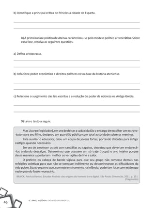 46
6.° ano | HISTÓRIA Ensino Fundamental
b) Identifique a principal crítica de Péricles à cidade de Esparta.
8) A primeira fase política de Atenas caracterizou-se pelo modelo político aristocrático. Sobre
essa fase, resolva as seguintes questões.
a) Defina aristocracia.
b) Relacione poder econômico e direitos políticos nessa fase da história ateniense.
c) Relacione o surgimento das leis escritas e a redução do poder da nobreza na Antiga Grécia.
9) Leia o texto a seguir.
MasLicurgo(legislador),emvezdedeixaracadacidadãooencargodeescolherumescravo-
-tutor para seu filho, designou um guardião público com total autoridade sobre os meninos.
Para auxiliar o educador, criou um corpo de jovens fortes, portando chicotes para infligir
castigos quando necessário.
Em vez de amolecer os pés com sandálias ou sapatos, decretou que deveriam endurecê-
-los andando descalços. Determinou que usassem um só traje (roupa) o ano inteiro porque
dessa maneira suportariam melhor as variações de frio e calor.
O prefeito ou cabeça de bando vigiava para que seu grupo não comesse demais nas
refeições coletivas para que não se tornasse indiferente ou desconhecesse as dificuldades da
vida pobre. Sua crença era que, com este ensinamento na infância, poderiam lutar com estômago
vazio quando fosse necessário.
BRAICK, Patrícia Ramos. Estudar história: das origens do homem à era digital. São Paulo: Dimensão, 2011. p. 151.
(Fragmento)
 