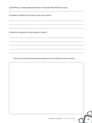 47
Saber e FazerCADERNO DE EXERCÍCIOS
a) Identifique a cidade grega que aplicava a educação defendida por Licurgo.
b) Explique o objetivo de Licurgo ao criar essas normas.
c) Relacione cidadania e militarização em Esparta.
10) Faça uma linha do tempo apresentando os três períodos da história romana.
 
