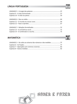 PORPOR
Saber e Fazer
MATMAT
LÍNGUA PORTUGUESA
UNIDADE 5 – A magia das palavras ................................................................57
Capítulo 9 – A vida (re)inventada ......................................................................... 57
Capítulo 10 – A vida nos palcos ............................................................................ 59
UNIDADE 6 – Deu na mídia.............................................................................64
Capítulo 11 – O mundo em nossas casas.............................................................. 64
Capítulo 12 – Fatos e opiniões.............................................................................. 67
UNIDADE 7 – Relações formalizadas...............................................................71
Capítulo 13 – A convivência social........................................................................ 71
Capítulo 14 – O combinado e o escrito................................................................. 75
MATEMÁTICA
UNIDADE 3 – De volta ao universo dos números e das medidas .....................77
Capítulo 6 – As frações ......................................................................................... 77
Capítulo 7 – Operações com números racionais................................................... 83
Capítulo 8 – Outras medidas ................................................................................ 92
 