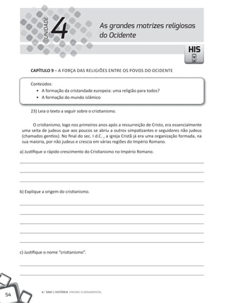 54
6.° ANO | HISTÓRIA ENSINO FuNDAMENTAL
HISHIS
CAPÍTULO 9 – A FORÇA DAS RELIGIÕES ENTRE OS POVOS DO OCIDENTE
Conteúdos:
• A formação da cristandade europeia: uma religião para todos?
• A formação do mundo islâmico
23) Leia o texto a seguir sobre o cristianismo.
O cristianismo, logo nos primeiros anos após a ressurreição de Cristo, era essencialmente
uma seita de judeus que aos poucos se abriu a outros simpatizantes e seguidores não judeus
(chamados gentios). No final do sec. I d.C. , a igreja Cristã já era uma organização formada, na
sua maioria, por não judeus e crescia em várias regiões do Império Romano.
a) Justifique o rápido crescimento do Cristianismo no Império Romano.
b) Explique a origem do cristianismo.
c) Justifique o nome “cristianismo”.
As grandes matrizes religiosas
do Ocidente4UNIDADE
 