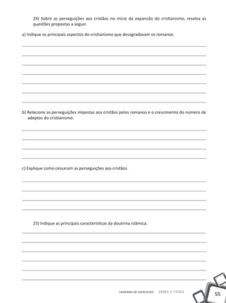 55
Saber e FazerCADERNO DE EXERCÍCIOS
24) Sobre as perseguições aos cristãos no início da expansão do cristianismo, resolva as
questões propostas a seguir.
a) Indique os principais aspectos do cristianismo que desagradavam os romanos.
b) Relacione as perseguições impostas aos cristãos pelos romanos e o crescimento do número de
adeptos do cristianismo.
c) Explique como cessaram as perseguições aos cristãos.
25) Indique as principais características da doutrina islâmica.
 
