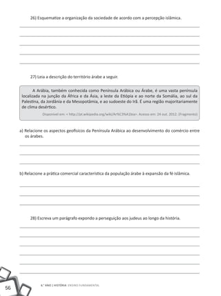56
6.° ano | HISTÓRIA Ensino Fundamental
26) Esquematize a organização da sociedade de acordo com a percepção islâmica.
27) Leia a descrição do território árabe a seguir.
A Arábia, também conhecida como Península Arábica ou Árabe, é uma vasta península
localizada na junção da África e da Ásia, a leste da Etiópia e ao norte da Somália, ao sul da
Palestina, da Jordânia e da Mesopotâmia, e ao sudoeste do Irã. É uma região majoritariamente
de clima desértico.
Disponível em: < http://pt.wikipedia.org/wiki/Ar%C3%A1bia>. Acesso em: 24 out. 2012. (Fragmento)
a) Relacione os aspectos geofísicos da Península Arábica ao desenvolvimento do comércio entre
os árabes.
b) Relacione a prática comercial característica da população árabe à expansão da fé islâmica.
28) Escreva um parágrafo expondo a perseguição aos judeus ao longo da história.
 