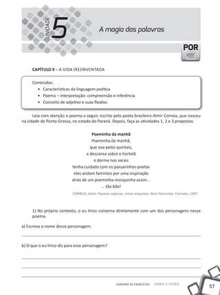 57
Saber e FazerCADERNO DE EXERCÍCIOS
PORPOR
A magia das palavras
5UNIDADE
CAPÍTULO 9 – A VIDA (RE)INVENTADA
Conteúdos:
• Características da linguagem poética
• Poema – interpretação: compreensão e inferência
• Conceito de adjetivo e suas flexões
Leia com atenção o poema a seguir, escrito pelo poeta brasileiro Almir Correia, que nasceu
na cidade de Ponta Grossa, no estado do Paraná. Depois, faça as atividades 1, 2 e 3 propostas.
Poeminha da manhã
Poeminha da manhã,
que voa pelos quintais,
e descansa sobre o hortelã
e dorme nos varais
tenha cuidado com os passarinhos-poetas
eles andam famintos por uma inspiração
atrás de um poeminha-mosquinha assim...
... tão bão!
CORREIA, Almir. Poemas sapecas, rimas traquinas. Belo Horizonte: Formato, 1997.
1) No próprio contexto, o eu lírico conversa diretamente com um dos personagens nesse
poema.
a) Escreva o nome desse personagem.
b) O que o eu lírico diz para esse personagem?
 