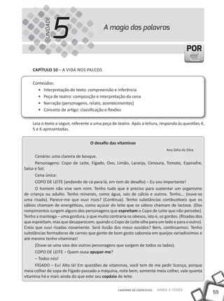 59
Saber e FazerCADERNO DE EXERCÍCIOS
PORPOR
CAPÍTULO 10 – A VIDA NOS PALCOS
Conteúdos:
• Interpretação de texto: compreensão e inferência
• Peça de teatro: composição e interpretação da cena
• Narração (personagens, relato, acontecimentos)
• Conceito de artigo: classificação e flexões
Leia o texto a seguir, referente a uma peça de teatro. Após a leitura, responda às questões 4,
5 e 6 apresentadas.
O desafio das vitaminas
Ana Zélia da Silva
Cenário: uma clareira de bosque.
Personagens: Copo de Leite, Fígado, Ovo, Limão, Laranja, Cenoura, Tomate, Espinafre,
Salsa e Sol.
Cena única:
COPO DE LEITE (andando de cá para lá, em tom de desafio) – Eu sou importante!
O homem não vive sem mim. Tenho tudo que é preciso para sustentar um organismo
de criança ou adulto. Tenho minerais, como água, sais de cálcio e outros. Tenho... (ouve-se
uma risada). Parece-me que ouvi risos? (Continua). Tenho substâncias combustíveis que os
sábios chamam de energéticos, como açúcar do leite que os sábios chamam de lactose. (Dos
rompimentos surgem alguns dos personagens que espreitam o Copo de Leite que não percebe).
Tenho a manteiga – uma gordura, o que muito contraria os obesos, isto é, os gordos. (Risadas dos
que espreitam, mas que desaparecem, quando o Copo de Leite olha para um lado e para o outro).
Creio que ouvi risadas novamente. Será ilusão dos meus ouvidos? Bem, continuemos: Tenho
substâncias formadoras de carnes que gente de bom gosto saboreia em queijos variadíssimos e
até mesmo tenho vitaminas!
(Ouve-se uma vaia dos outros personagens que surgem de todos os lados).
COPO DE LEITE – Quem ousa apupar-me?
– Todos nós!
FÍGADO – Eu! Alto lá! Em questões de vitaminas, você tem de me pedir licença, porque
meia colher de sopa de Fígado passado a máquina, note bem, somente meia colher, vale quanta
vitamina há e mais ainda do que este seu copázio de leite.
A magia das palavras
5UNIDADE
 
