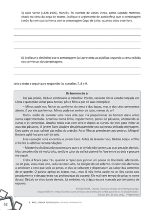 62
6.° ano | LÍNGUA PORTUGUESA Ensino Fundamental
5) Júlio Verne (1828-1905), francês, foi escritor de vários livros, como Capitão Hatteras,
citado na cena da peça de teatro. Explique o argumento de autodefesa que o personagem
Limão faz em sua conversa com o personagem Copo de Leite, quando citou esse livro.
6) Explique o desfecho que o personagem Sol apresenta ao público, segundo a cena exibida
nas conversas dos personagens.
Leia o texto a seguir para responder às questões 7, 8 e 9.
Os homens do ar
Em sua prisão, Dédalo continuava a trabalhar. Porém, cansado dessa estadia forçada em
Creta e querendo voltar para Atenas, pôs o filho a par de suas intenções:
– Minos pode nos fechar os caminhos da terra e das águas, mas o dos céus permanece
aberto. É por ele que iremos. Minos pode ser senhor de tudo, menos do ar!
Tratou então de inventar uma nova arte que iria proporcionar ao homem meio antes
nunca experimentado. Arrumou numa linha, regularmente, penas de pássaros, alternando as
curtas e as compridas. Grudou todas elas com cera e depois as curvou de leve para imitar as
asas dos pássaros. O jovem Ícaro ajudava desajeitadamente seu pai nessa delicada montagem.
Dois pares de asas saíram das mãos do artesão. Pai e filho as prenderam aos ombros. Milagre!
Bastava agitá-las para sair do solo.
Essa sensação nova encantou o jovem Ícaro. Antes de levantar voo, Dédalo beijou o filho
e lhe fez as últimas recomendações:
– Mantenha distância do oceano para que o ar úmido não torne suas asas pesadas demais.
Mas também não vá muito alto, senão o calor do sol irá queimá-lo. Voe entre os dois e procure
me seguir.
Creta já ficara para trás, quando o rapaz quis ganhar um pouco de liberdade. Afastando-
-se do guia, voou mais alto, cada vez mais alto, na direção do sol ardente. O calor não demorou
a amolecer a cera que unia as penas, e elas se soltaram e dispersaram ao sabor das correntes
de ar quente. O garoto agitou os braços nus… mas já não tinha apoio no ar. Seu corpo caiu
pesadamente e desapareceu nas profundezas do oceano. Ele mal teve tempo de gritar o nome
do pai. Dédalo se virou tarde demais. Lá embaixo, viu a água escura marcada por um ponto de
espuma.
POUZADOUX, Claude. Contos e lendas da mitologia grega.
Disponível em: <http://junior3.com.br/dicas-da-professora-cintia-para-6o-e-7o-anos/#sexto>.
Acesso em: 25 out. 2012. (Fragmento)
 