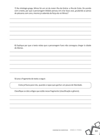 63
Saber e FazerCADERNO DE EXERCÍCIOS
7) Na mitologia grega, Minos foi um rei da maior ilha da Grécia: a ilha de Creta. De acordo
com o texto, por que o personagem Dédalo pensou em criar duas asas, grudando as penas
de pássaros com cera, mesmo já sabendo da força do rei Minos?
8) Explique por que o texto relata que o personagem Ícaro não conseguiu chegar à cidade
de Atenas.
9) Leia o fragmento do texto a seguir.
Creta já ficara para trás, quando o rapaz quis ganhar um pouco de liberdade.
Classifique os dois artigos que estão nesse fragmento (classificação e gênero).
 