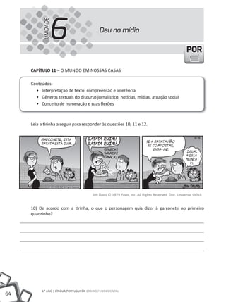 64
6.° ANO | LÍNGuA PORTuGuESA ENSINO FuNDAMENTAL
PORPOR
Deu na mídia
6UNIDADE
CAPÍTULO 11 – O MuNDO EM NOSSAS CASAS
Conteúdos:
• Interpretação de texto: compreensão e inferência
• Gêneros textuais do discurso jornalístico: notícias, mídias, atuação social
• Conceito de numeração e suas flexões
Leia a tirinha a seguir para responder às questões 10, 11 e 12.
Jim Davis © 1979 Paws, Inc. All Rights Reserved Dist. universal uclick
10) De acordo com a tirinha, o que o personagem quis dizer à garçonete no primeiro
quadrinho?
 