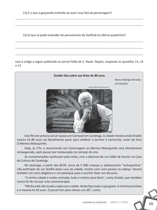 65
Saber e FazerCADERNO DE EXERCÍCIOS
11) E o que a garçonete entende ao ouvir essa fala do personagem?
12) O que se pode entender do pensamento de Garfield no último quadrinho?
Leia o artigo a seguir publicado no jornal Folha de S. Paulo. Depois, responda às questões 13, 14
e 15.
Ziraldo fala sobre sua festa de 80 anos
Marco Rodrigo Almeida
27/10/2012
Leticia Moreira/Folhapress
Este fim de semana vai ser quase um Carnaval em Caratinga. A cidade mineira onde Ziraldo
nasceu há 80 anos vai literalmente parar para celebrar o escritor e cartunista, autor do livro
O Menino Maluquinho.
Hoje, às 17h, o monumento em homenagem ao Menino Maluquinho será oficialmente
reinaugurado, após passar por restauração no começo do ano.
As comemorações continuam pela noite, com a abertura de um Salão de Humor na Casa
de Cultura de Caratinga.
No domingo, a partir das 8h30, cerca de 5 000 crianças e adolescentes "maluquinhos"
irão participar de um desfile pelas ruas da cidade, muitos com uma panela na cabeça. Haverá
também um carro alegórico e um palanque para o escritor fazer um discurso.
"A minha cidade é muito animada, tudo é motivo para festa", conta Ziraldo, que também
nunca foi de recusar uma comemoração.
"Minha vida não mudou nada com a idade. Ainda faço tudo o que gosto. A minha prancheta
é a mesma há 50 anos. O pincel tem pelo menos uns 40", conta.
 