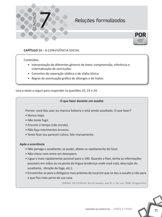 71
Saber e FazerCADERNO DE EXERCÍCIOS
PORPOR
CAPÍTULO 13 – A CONVIVêNCIA SOCIAL
Conteúdos:
• Interpretação de diferentes gêneros de texto: compreensão, inferência e
sistematização de conclusões
• Conceitos de separação silábica e de sílaba tônica
• Regras de acentuação gráfica de ditongos e de hiatos
Leia o texto a seguir para responder às questões 22, 23 e 24.
O que fazer durante um assalto
Pronto: você deu azar ou marcou bobeira e está sendo assaltado. O que fazer?
• Nunca reaja.
• Não tente fugir.
• Encurte o tempo (não enrole).
• Não faça movimentos bruscos.
• Tente ficar (ou parecer) calmo, fale mansamente.
Após a ocorrência
• Não persiga o assaltante; se puder, afaste-se rapidamente do local.
• Não chore nem entre em desespero.
• Ligue o mais rapidamente possível para o 190. Quando o fizer, tenha as informações
possíveis em mãos ou na ponta da língua (endereço onde você está, descrição do
assaltante, direção da fuga, etc.).
• Encaminhe-se para a delegacia mais próxima do local em que se deu o assalto e não para
a que fica mais perto da sua casa.
JORNAL DA ESTÁCIO. Rio de Janeiro, ano III, n. 26, out. 2006. (Fragmento)
Relações formalizadas
7UNIDADE
 