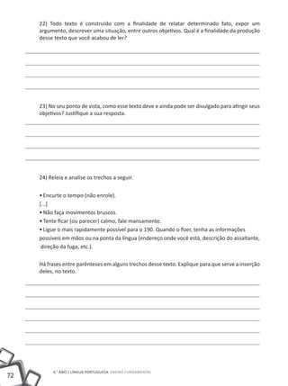 72
6.° ano | LÍNGUA PORTUGUESA Ensino Fundamental
22) Todo texto é construído com a finalidade de relatar determinado fato, expor um
argumento, descrever uma situação, entre outros objetivos. Qual é a finalidade da produção
desse texto que você acabou de ler?
23) No seu ponto de vista, como esse texto deve e ainda pode ser divulgado para atingir seus
objetivos? Justifique a sua resposta.
24) Releia e analise os trechos a seguir.
•	Encurte o tempo (não enrole).
[...]
•	Não faça movimentos bruscos.
•	Tente ficar (ou parecer) calmo, fale mansamente.
•	Ligue o mais rapidamente possível para o 190. Quando o fizer, tenha as informações
possíveis em mãos ou na ponta da língua (endereço onde você está, descrição do assaltante,
direção da fuga, etc.).
Há frases entre parênteses em alguns trechos desse texto. Explique para que serve a inserção
deles, no texto.
 
