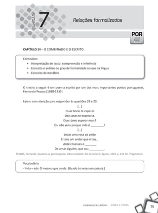 75
Saber e FazerCADERNO DE EXERCÍCIOS
PORPOR
Relações formalizadas
7UNIDADE
CAPÍTULO 14 – O COMBINADO E O ESCRITO
Conteúdos:
• Interpretação de texto: compreensão e inferência
• Conceito e análise de grau de formalidade no uso da língua
• Conceito de metáfora
O trecho a seguir é um poema escrito por um dos mais importantes poetas portugueses,
Fernando Pessoa (1888-1935).
Leia-o com atenção para responder às questões 28 e 29.
[...]
Duas horas te esperei
Dois anos te esperaria.
Dize: devo esperar mais?
Ou não vens porque inda é ________?
[...]
Levas uma rosa ao peito
E tens um andar que é teu...
Antes tivesses o _______
De amar alguém, que sou _________.
PESSOA, Fernando. Quadras ao gosto popular. Obra completa. Rio de Janeiro: Aguilar, 1969. p. 649-50. (Fragmento)
Vocabulário
- Inda – adv. O mesmo que ainda. (usado às vezes em poesia.)
 