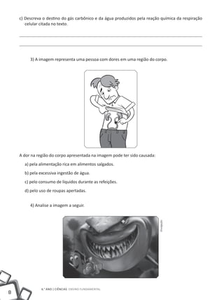 8
6.° ano | ciências Ensino Fundamental
c) Descreva o destino do gás carbônico e da água produzidos pela reação química da respiração
celular citada no texto.
3) A imagem representa uma pessoa com dores em uma região do corpo.
A dor na região do corpo apresentada na imagem pode ter sido causada:
a) pela alimentação rica em alimentos salgados.
b) pela excessiva ingestão de água.
c) pelo consumo de líquidos durante as refeições.
d) pelo uso de roupas apertadas.
4) Analise a imagem a seguir.
Divulgação
 