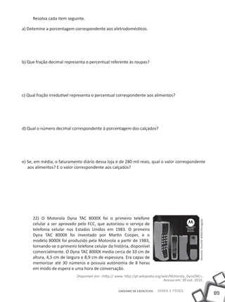 89
Saber e FazerCADERNO DE EXERCÍCIOS
Resolva cada item seguinte.
a) Detemine a porcentagem correspondente aos eletrodomésticos.
b) Que fração decimal representa o percentual referente às roupas?
c) Qual fração irredutível representa o percentual correspondente aos alimentos?
d) Qual o número decimal correspondente à porcentagem dos calçados?
e) Se, em média, o faturamento diário dessa loja é de 280 mil reais, qual o valor correspondente
aos alimentos? E o valor correspondente aos calçados?
22) O Motorola Dyna TAC 8000X foi o primeiro telefone
celular a ser aprovado pelo FCC, que autorizou o serviço de
telefonia celular nos Estados unidos em 1983. O primeiro
Dyna TAC 8000X foi inventado por Martin Cooper, e o
modelo 8000X foi produzido pela Motorola a partir de 1983,
tornando-se o primeiro telefone celular da história, disponível
comercialmente. O Dyna TAC 8000X media cerca de 33 cm de
altura, 4,5 cm de largura e 8,9 cm de espessura. Era capaz de
memorizar até 30 números e possuía autonomia de 8 horas
em modo de espera e uma hora de conversação.
Disponível em: <http:// www. http://pt.wikipedia.org/wiki/Motorola_DynaTAC>.
Acesso em: 30 out. 2012.
MotorolaDynaTAC8000X/Divulgação
 