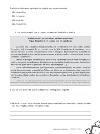 9
CADERNO DE EXERCÍCIOS Saber e Fazer
A relação ecológica que existe entre o tubarão e os peixes menores é
a) a competição.
b) a herbivoria.
c) a predação.
d) o mutualismo.
5) Leia o texto a seguir que se refere a um exemplo de relação ecológica.
Terrível parasita encontrado no Mediterrâneo come a
língua dos peixes e em seguida vive em suas bocas
O parasita está se espalhando rapidamente pelo Mediterrâneo. Em áreas onde a espécie
Ceratothoa italica (parasita) foi encontrado, cerca de 50% dos peixes na área estavam com o
parasita na boca. O animal consegue nadar entre as brânquias de peixes jovens, ocupando em
seguida o local onde antes era a língua, comendo-a e se alimentando continuamente de sangue,
crescendo rapidamente.
Embora os biólogos afirmem que o parasita não represente nenhum risco concreto para
os seres humanos, sua ação reduz drasticamente a expectativa de vida nos peixes. Os cientistas
descobriram que o parasita proliferou em áreas de sobrepesca. [...]
Muitos cientistas comentam que o parasita os fazem lembrar filmes de “aliens”, onde um
animal bizarro consegue se adaptar perfeitamente dentro de um hospedeiro. Aparentemente,
o excesso de pesca perturba o equilíbrio e torna parasitas especializados grandes predadores,
interferindo em toda a cadeia do ecossistema. O parasita é um tipo de isópode (semelhante aos
crustáceos).
Disponível em: <http://jornalciencia.com/meio-ambiente/animais/1520-terrivel-parasita-encontrado-no-
mediterraneo-come-a-lingua-dos-peixes-e-em-seguida-vive-em-suas-bocas>. Acesso em: 30 dez. 2012. (Fragmento)
a) Esse ser vivo é um ecto ou um endoparasita? Justifique sua resposta.
b) Explique por que, nesse ritmo de infestação do parasita Ceratothoa italica, é pouco provável
que essa relação persista ao longo do tempo.
 