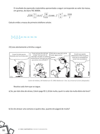 90
6.° ano | MATEMÁTICA Ensino Fundamental
O resultado da expressão matemática apresentada a seguir corresponde ao valor da massa,
em gramas, do Dyna TAC 8000X.
0 64
5
3
0 5
36
121
0 666
4
3
33
1524
2
3 3
2
, . : , . . , ... : .





 ( ) ( ) 




 +
Calcule então a massa do primeiro telefone celular.
23) Leia atentamente a tirinha a seguir.
Calvin & Hobbes, Bill Watterson © 1986 Watterson Dist. by Universal Uclick (Adaptado)
Resolva cada item que se segue.
a) Se, por dois dias de atraso, Calvin paga R$ 1,10 de multa, qual é o valor da multa diária do livro?
b) Se ele atrasar uma semana e quatro dias, quanto ele pagará de multa?
55
3
8
6
11
8
27
9
16
33 762 32 762 794. . . . . + = + =
Cruzes! Eu tinha que ter
devolvido este livro há dois dias!
Do jeito que aquelas
bibliotecárias olham pra gente,
achei que as consequências
seriam mais assustadoras.
Eles vão te cobrar R$ 1,10 de
multa. Agora vai lá e
devolve.
O que será que eles vão fazer
comigo? Será que vão me
interrogar, me bater ou quebrar
minhas pernas? Será que vou ter
que assinar uma confissão???
 