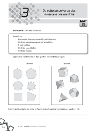92
6.° ANO | MATEMÁTICA ENSINO FuNDAMENTAL
MATMAT
CAPÍTULO 8 – OuTRAS MEDIDAS
Conteúdos:
• A ocupação do espaço geográfico pelo homem
• Medindo o espaço ocupado por um objeto
• O metro cúbico
• Medindo capacidades
• Medindo massas
25) Analise atentamente os dois quadros apresentados a seguir.
Escreva a diferença básica entre as figuras geométricas representadas nos quadros I e II.
De volta ao universo dos
números e das medidas
3UNIDADE
Quadro I Quadro II
 