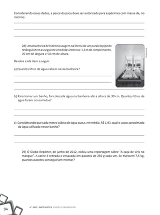 94
6.° ano | MATEMÁTICA Ensino Fundamental
Considerando esses dados, a pesca do pacu deve ser autorizada para espécimes com massa de, no
mínimo:
28)Umabanheiradehidromassagemnaformadeumparalelepípedo
retângulotemasseguintesmedidasinternas:1,6mdecomprimento,
70 cm de largura e 50 cm de altura.
Resolva cada item a seguir.
a) Quantos litros de água cabem nessa banheira?
b) Para tomar um banho, foi colocada água na banheira até a altura de 30 cm. Quantos litros de
água foram consumidos?
c) Considerando que cada metro cúbico de água custa, em média, R$ 1,93, qual o custo aproximado
da água utilizada nesse banho?
29) O Globo Repórter, de junho de 2012, exibiu uma reportagem sobre “A caça de siris no
mangue”. A carne é retirada e ensacada em pacotes de 250 g cada um. Se tivessem 7,5 kg,
quantos pacotes conseguiriam montar?
Shutterstock
 