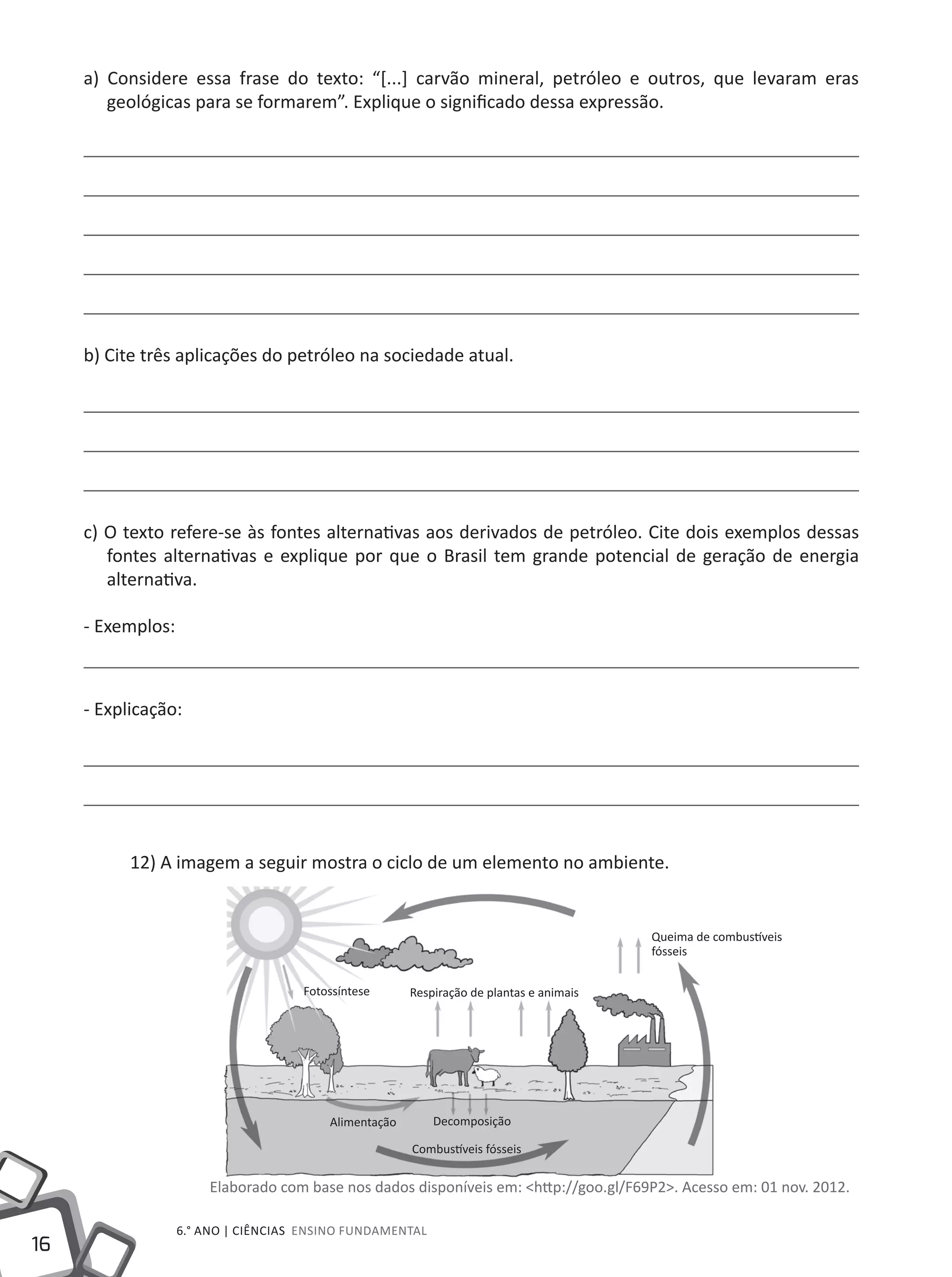 16
6.° ano | ciências Ensino Fundamental
a) Considere essa frase do texto: “[...] carvão mineral, petróleo e outros, que levaram eras
geológicas para se formarem”. Explique o significado dessa expressão.
b) Cite três aplicações do petróleo na sociedade atual.
c) O texto refere-se às fontes alternativas aos derivados de petróleo. Cite dois exemplos dessas
fontes alternativas e explique por que o Brasil tem grande potencial de geração de energia
alternativa.
- Exemplos:
- Explicação:
12) A imagem a seguir mostra o ciclo de um elemento no ambiente.
Elaborado com base nos dados disponíveis em: <http://goo.gl/F69P2>. Acesso em: 01 nov. 2012.
Fotossíntese Respiração de plantas e animais
Queima de combustíveis
fósseis
DecomposiçãoAlimentação
Combustíveis fósseis
 