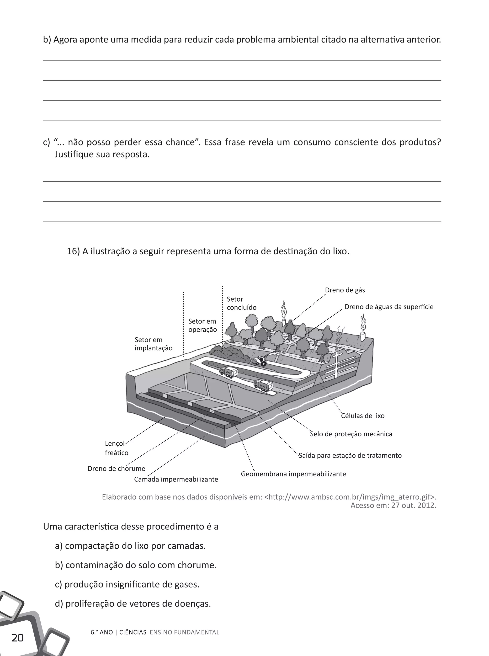20
6.° ano | ciências Ensino Fundamental
b) Agora aponte uma medida para reduzir cada problema ambiental citado na alternativa anterior.
c) “... não posso perder essa chance”. Essa frase revela um consumo consciente dos produtos?
Justifique sua resposta.
16) A ilustração a seguir representa uma forma de destinação do lixo.
Elaborado com base nos dados disponíveis em: <http://www.ambsc.com.br/imgs/img_aterro.gif>.
Acesso em: 27 out. 2012.
Uma característica desse procedimento é a
a) compactação do lixo por camadas.
b) contaminação do solo com chorume.
c) produção insignificante de gases.
d) proliferação de vetores de doenças.
Setor
concluído
Setor em
operação
Setor em
implantação
Dreno de chorume
Camada impermeabilizante
Geomembrana impermeabilizante
Saída para estação de tratamento
Selo de proteção mecânica
Células de lixo
Lençol
freático
Dreno de gás
Dreno de águas da superfície
 