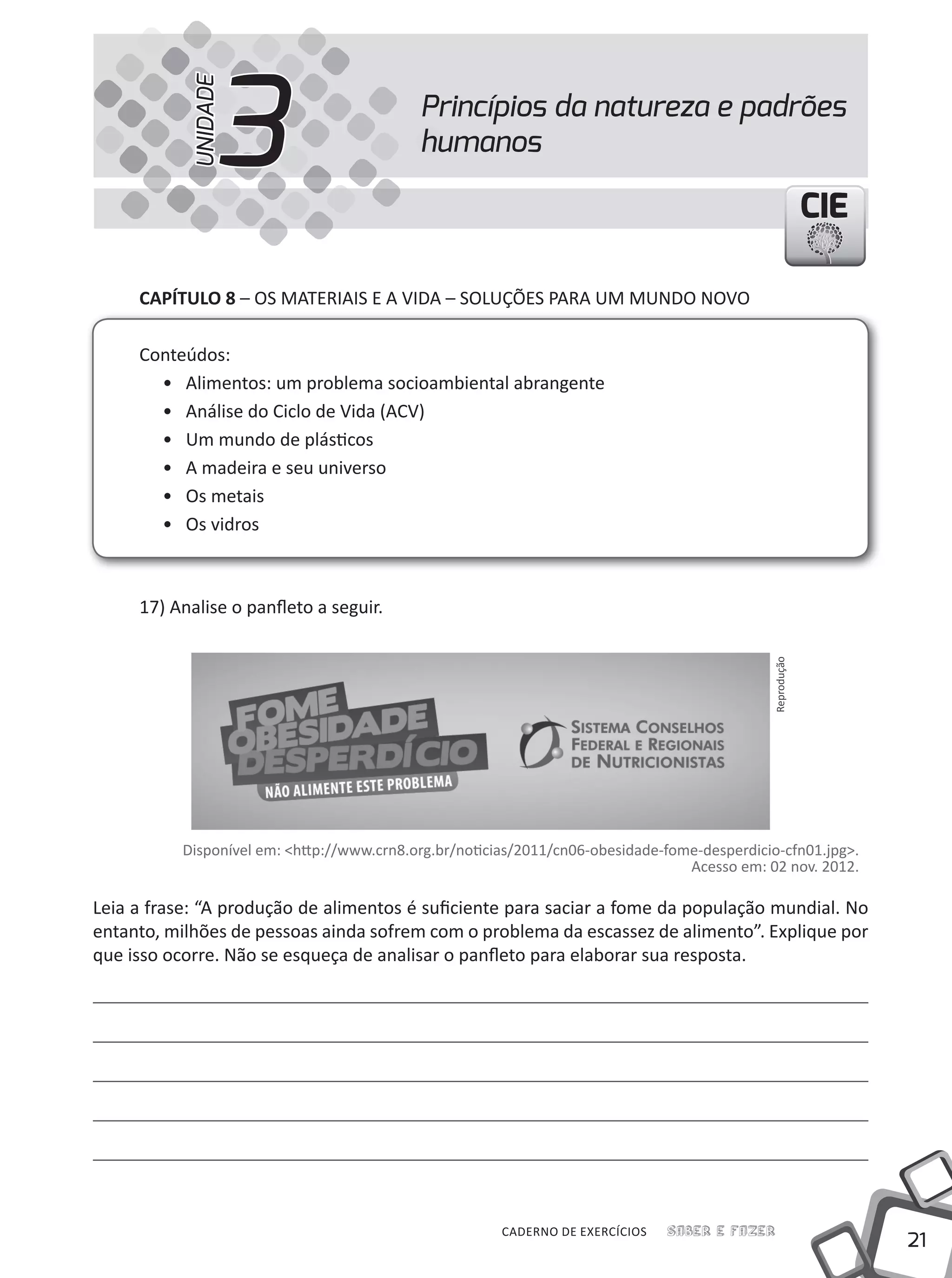 21
Saber e FazerCADERNO DE EXERCÍCIOS
CIECIECIE
CAPÍTULO 8 – OS MATERIAIS E A VIDA – SOLuÇÕES PARA uM MuNDO NOVO
Conteúdos:
• Alimentos: um problema socioambiental abrangente
• Análise do Ciclo de Vida (ACV)
• um mundo de plásticos
• A madeira e seu universo
• Os metais
• Os vidros
17) Analise o panfleto a seguir.
Disponível em: <http://www.crn8.org.br/noticias/2011/cn06-obesidade-fome-desperdicio-cfn01.jpg>.
Acesso em: 02 nov. 2012.
Leia a frase: “A produção de alimentos é suficiente para saciar a fome da população mundial. No
entanto, milhões de pessoas ainda sofrem com o problema da escassez de alimento”. Explique por
que isso ocorre. Não se esqueça de analisar o panfleto para elaborar sua resposta.
Princípios da natureza e padrões
humanos3UNIDADE
Reprodução
 