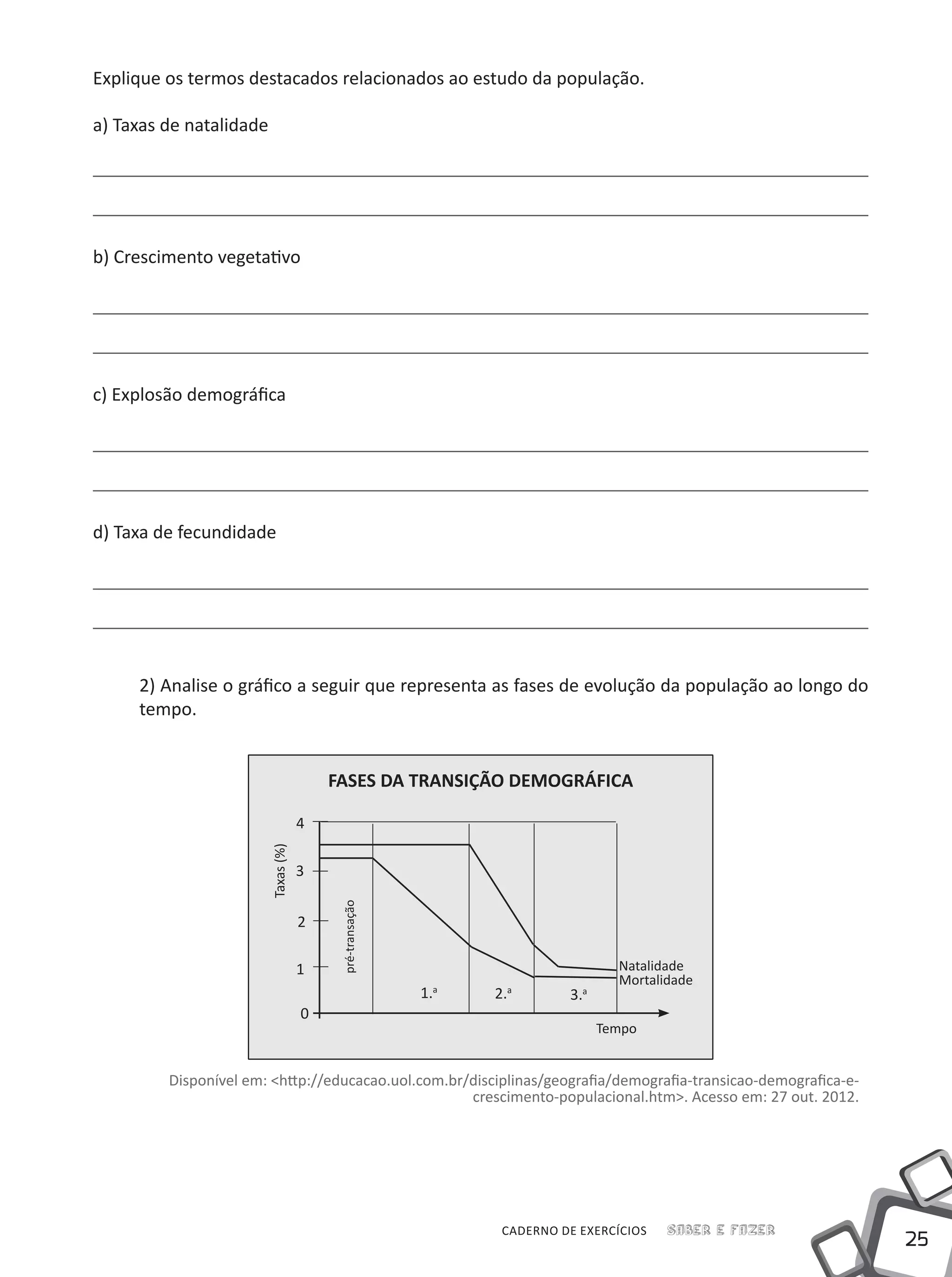 25
Saber e FazerCADERNO DE EXERCÍCIOS
Explique os termos destacados relacionados ao estudo da população.
a) Taxas de natalidade
b) Crescimento vegetativo
c) Explosão demográfica
d) Taxa de fecundidade
2) Analise o gráfico a seguir que representa as fases de evolução da população ao longo do
tempo.
FASES DA TRANSIÇÃO DEMOGRÁFICA
Tempo
Natalidade
Mortalidade
Taxas(%)
pré-transação
0
1
2
3
4
1.a
2.a
3.a
Disponível em: <http://educacao.uol.com.br/disciplinas/geografia/demografia-transicao-demografica-e-
crescimento-populacional.htm>. Acesso em: 27 out. 2012.
 